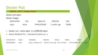 Docker Pull
docker pull nginx
docker images
REPOSITORY TAG IMAGE ID CREATED SIZE
nginx latest f949e7d76d63 2 weeks ago 126MB
 docker run --name nginx -d -p 8080:80 nginx
 Mutlus-MacBook-Pro:~ mokuducu$ docker ps –a
CONTAINER ID IMAGE COMMAND CREATED STATUS PORTS NAMES
85a54b8a660c nginx "nginx -g 'daemon of…" About an hour ago Up 37 minutes 0.0.0.0:8080->80/tcp nginx
 docker pull < image name>
2020Prepared By Mutlu Okuducu
 