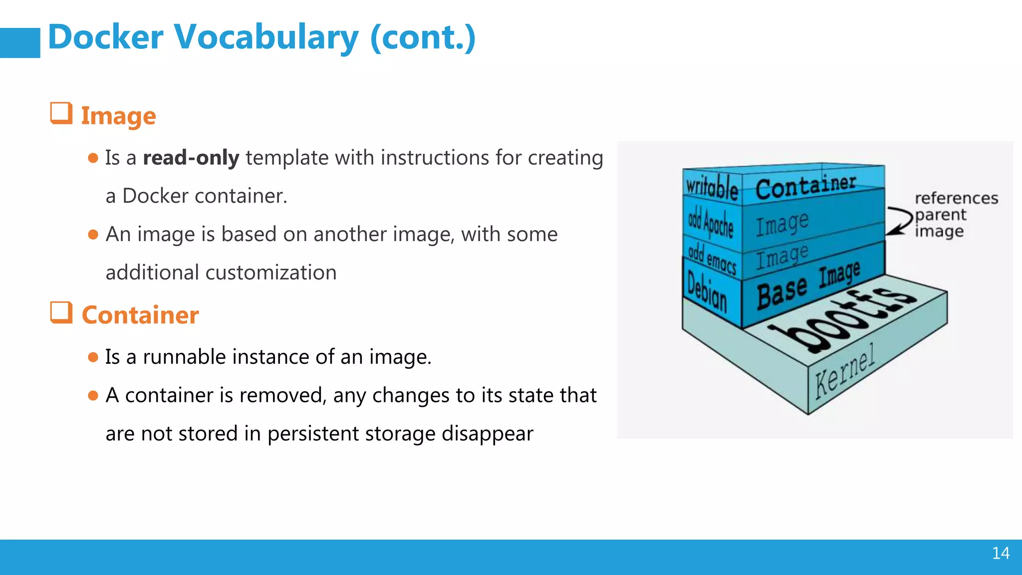 14 Docker Vocabulary (cont.)  Image ● Is a read-only template with instructions for creating a Docker container. ● An image is based on another image, with some additional customization  Container ● Is a runnable instance of an image. ● A container is removed, any changes to its state that are not stored in persistent storage disappear 