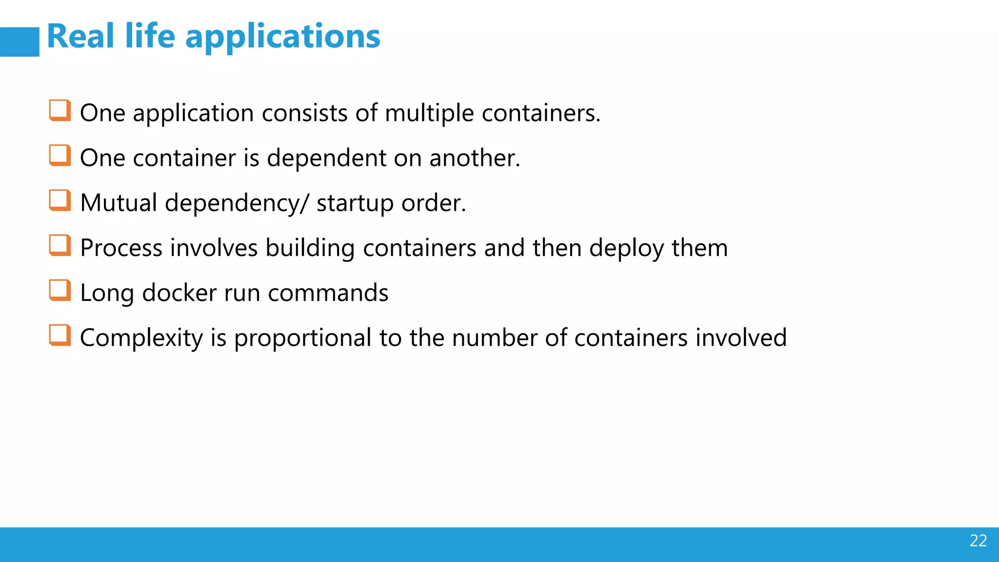 22 Real life applications  One application consists of multiple containers.  One container is dependent on another.  Mutual dependency/ startup order.  Process involves building containers and then deploy them  Long docker run commands  Complexity is proportional to the number of containers involved 