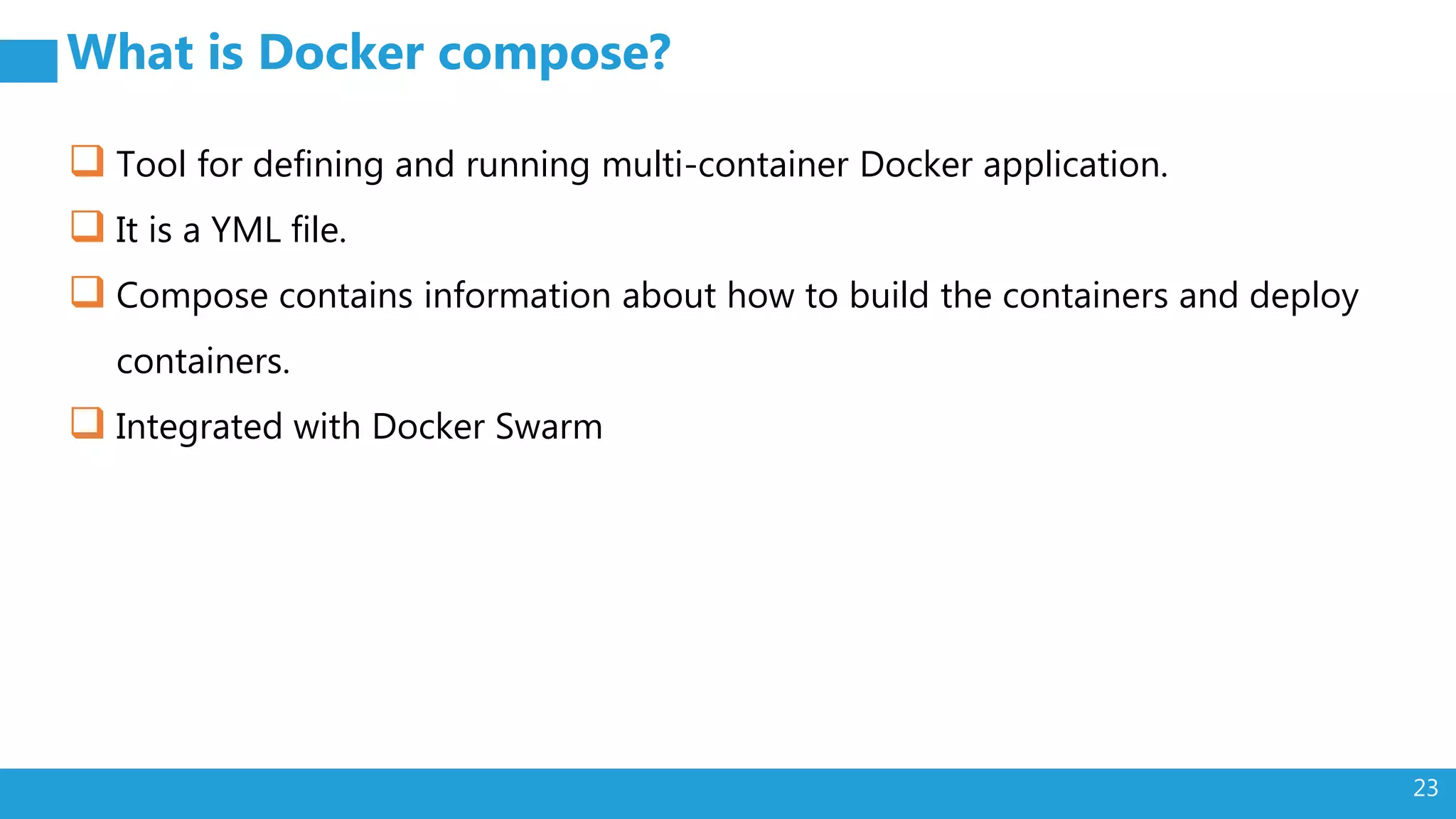 23 What is Docker compose?  Tool for defining and running multi-container Docker application.  It is a YML file.  Compose contains information about how to build the containers and deploy containers.  Integrated with Docker Swarm 