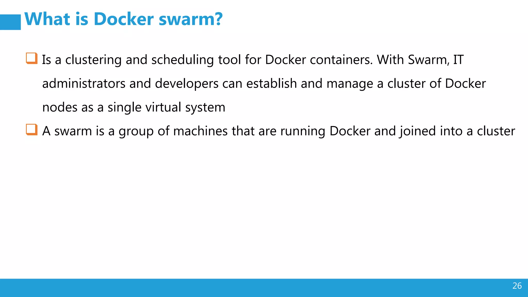 26 What is Docker swarm?  Is a clustering and scheduling tool for Docker containers. With Swarm, IT administrators and developers can establish and manage a cluster of Docker nodes as a single virtual system  A swarm is a group of machines that are running Docker and joined into a cluster 