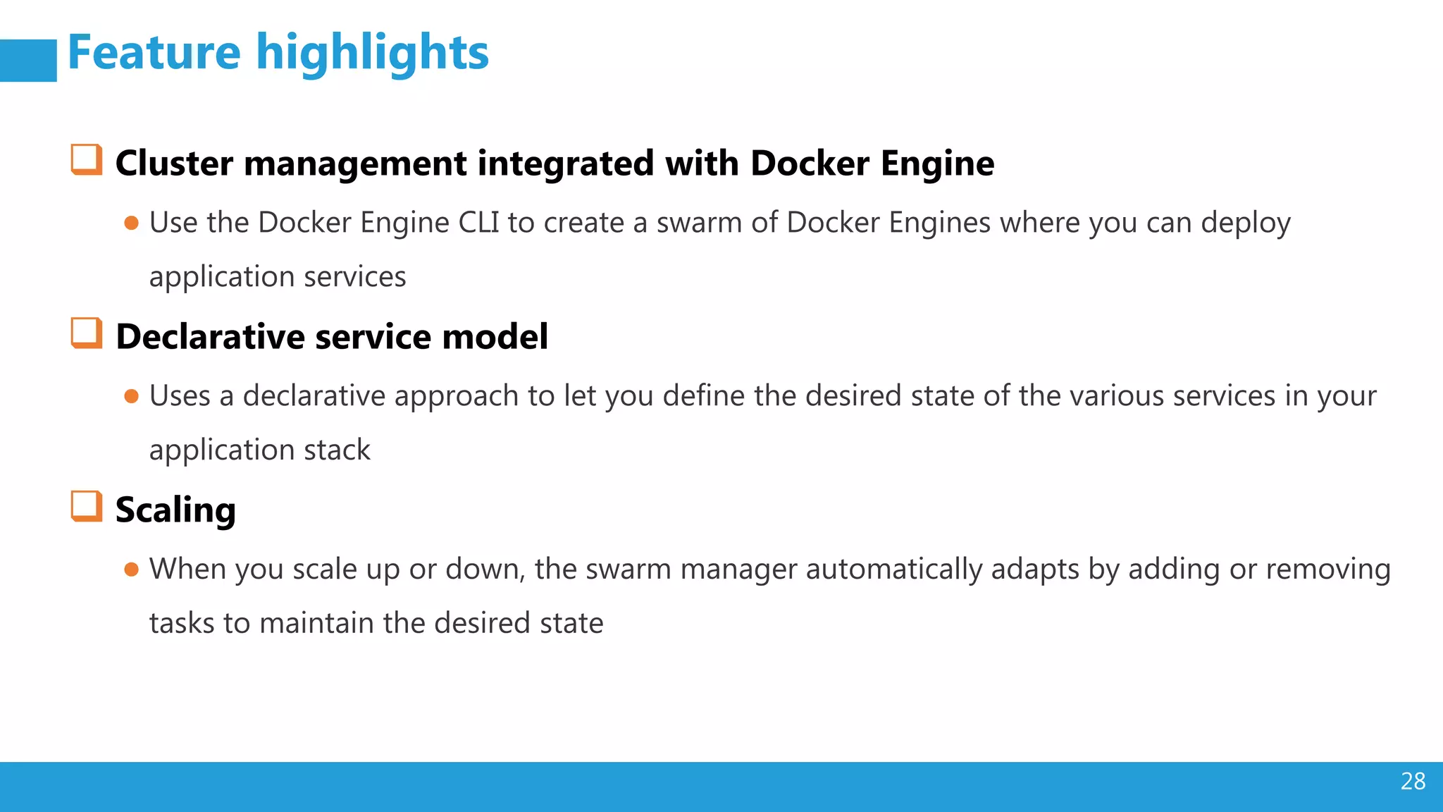 28 Feature highlights  Cluster management integrated with Docker Engine ● Use the Docker Engine CLI to create a swarm of Docker Engines where you can deploy application services  Declarative service model ● Uses a declarative approach to let you define the desired state of the various services in your application stack  Scaling ● When you scale up or down, the swarm manager automatically adapts by adding or removing tasks to maintain the desired state 