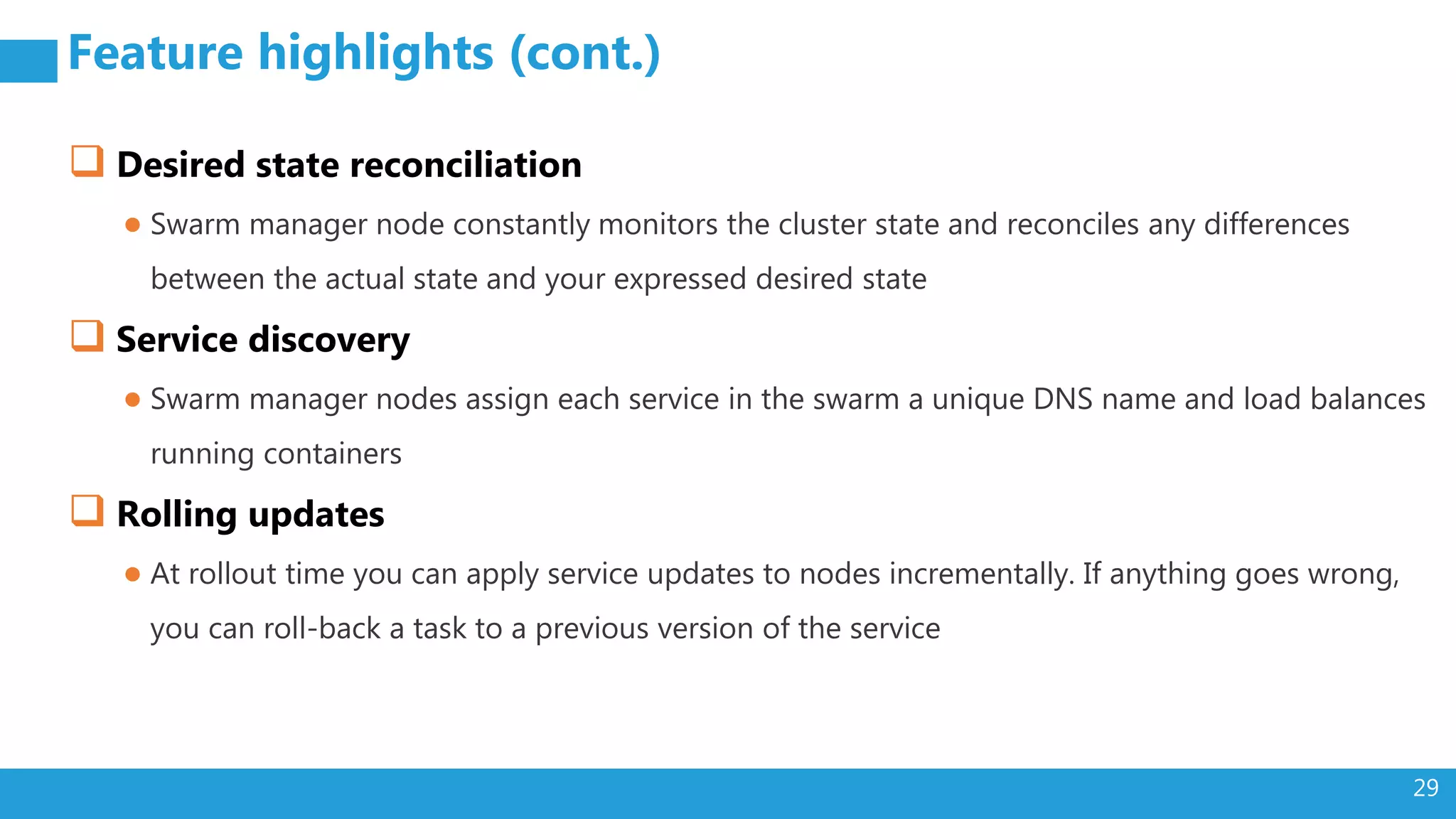 29 Feature highlights (cont.)  Desired state reconciliation ● Swarm manager node constantly monitors the cluster state and reconciles any differences between the actual state and your expressed desired state  Service discovery ● Swarm manager nodes assign each service in the swarm a unique DNS name and load balances running containers  Rolling updates ● At rollout time you can apply service updates to nodes incrementally. If anything goes wrong, you can roll-back a task to a previous version of the service 