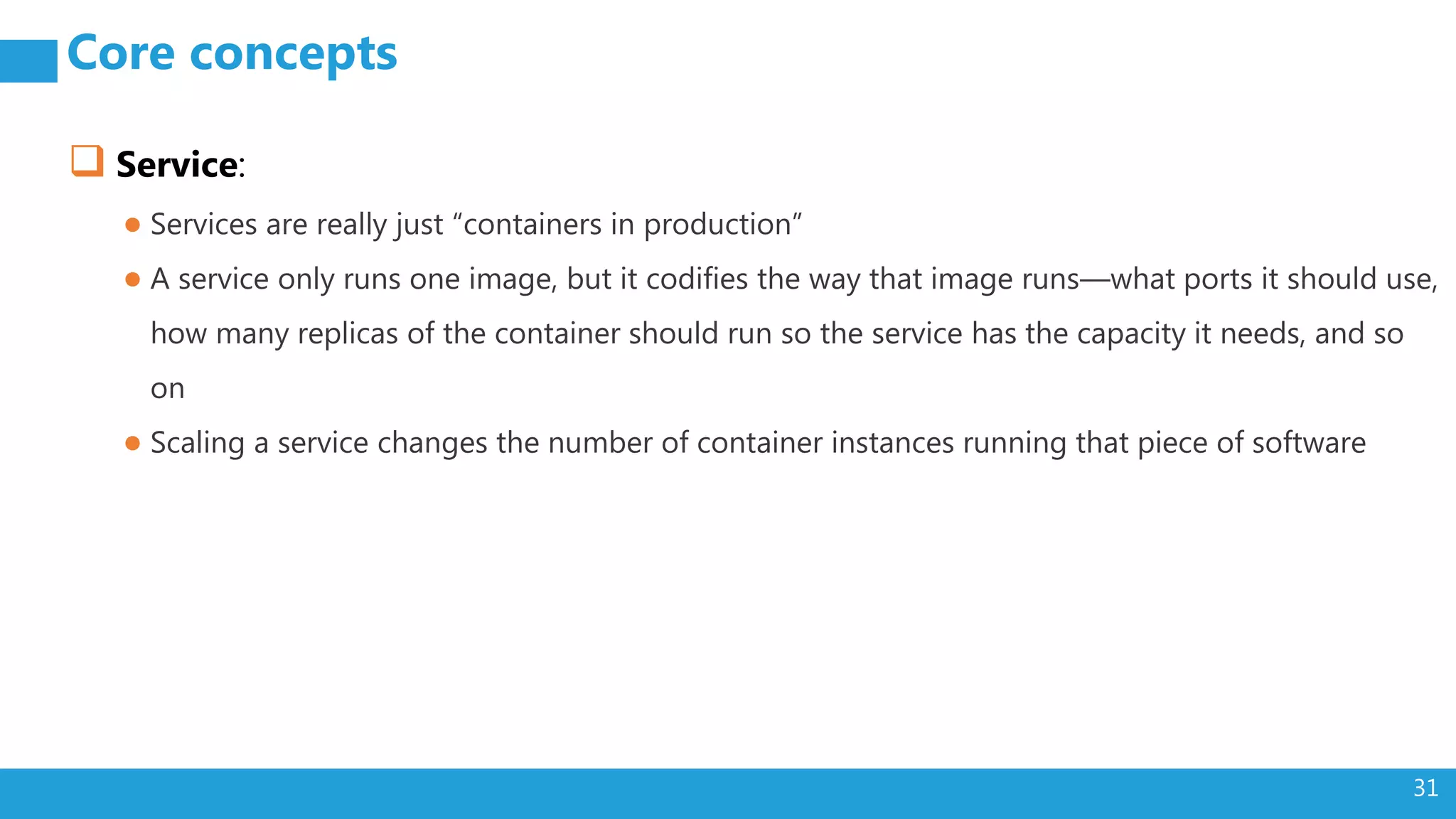 31 Core concepts  Service: ● Services are really just “containers in production” ● A service only runs one image, but it codifies the way that image runs—what ports it should use, how many replicas of the container should run so the service has the capacity it needs, and so on ● Scaling a service changes the number of container instances running that piece of software 