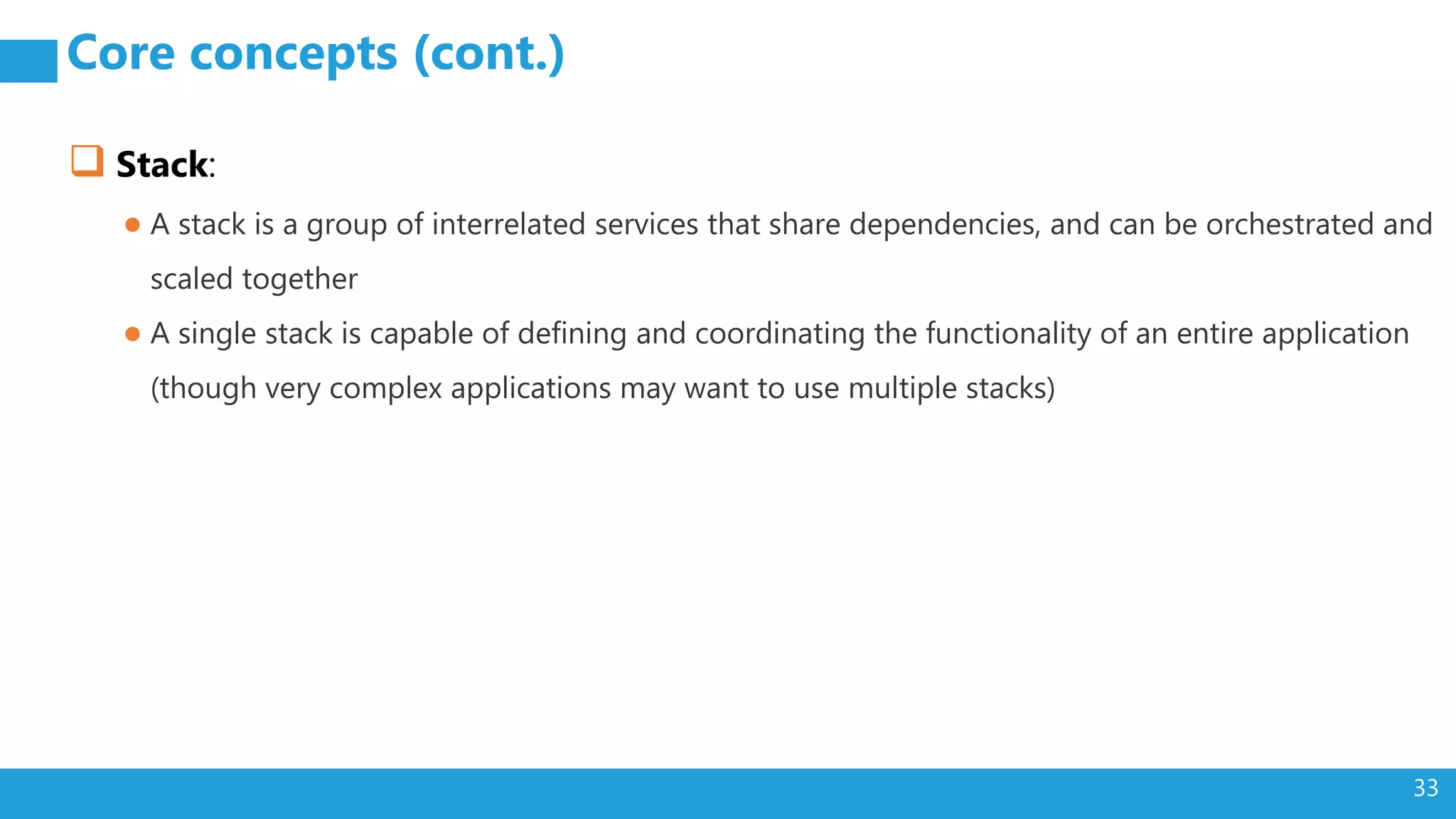 33 Core concepts (cont.)  Stack: ● A stack is a group of interrelated services that share dependencies, and can be orchestrated and scaled together ● A single stack is capable of defining and coordinating the functionality of an entire application (though very complex applications may want to use multiple stacks) 
