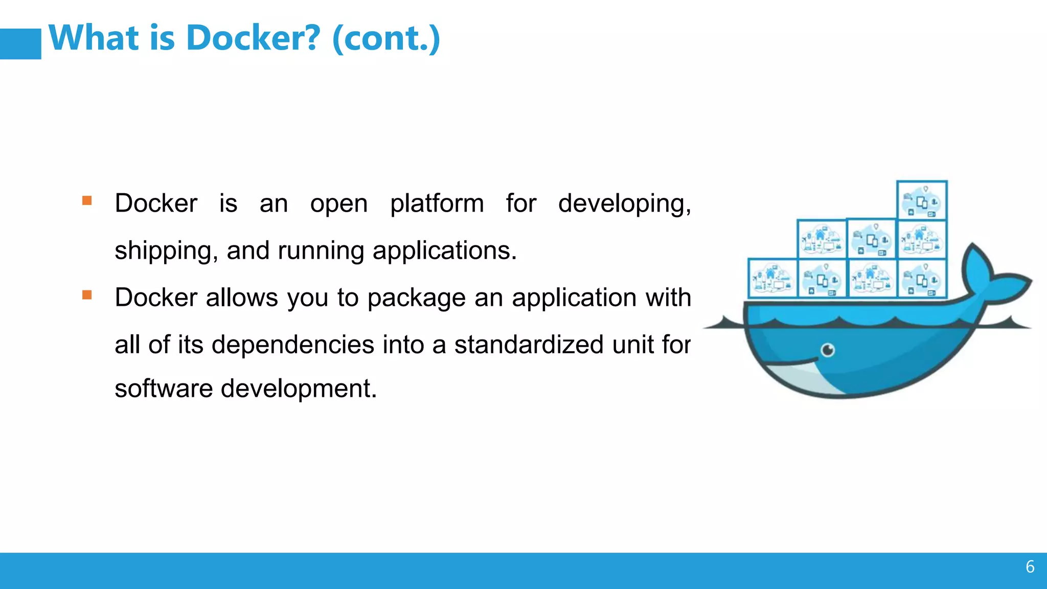 6 What is Docker? (cont.)  Docker is an open platform for developing, shipping, and running applications.  Docker allows you to package an application with all of its dependencies into a standardized unit for software development. 