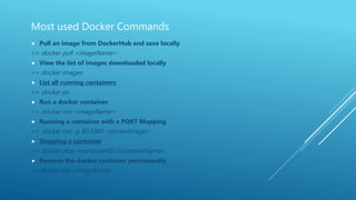 Most used Docker Commands
 Pull an image from DockerHub and save locally
>> docker pull <imageName>
 View the list of images downloaded locally
>> docker images
 List all running containers
>> docker ps
 Run a docker container
>> docker run <imageName>
 Running a container with a PORT Mapping
>> docker run -p 80:5000 <dockerImage>
 Stopping a container
>> docker stop <containerID / containerName>
 Remove the docker container permanently
>>docker rmi <imageName>
 