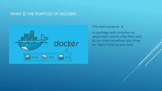 WHAT IS THE PURPOSE OF DOCKER?
The main purpose is
to package and container as
application and to ship them and
to run them anywhere any times
as many times as you want
 