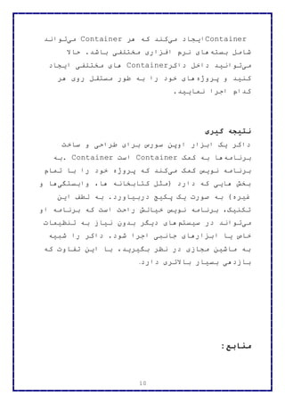 10
Container‫می‬ ‫ایجاد‬‫هر‬ ‫که‬ ‫کند‬Container‫می‬‫تواند‬
‫بسته‬ ‫شامل‬‫حاال‬ .‫باشد‬ ‫مختلفی‬ ‫افزاری‬ ‫نرم‬ ‫های‬
‫می‬‫داکر‬ ‫داخل‬ ‫توانید‬Container‫ایجاد‬ ‫مختلفی‬ ‫های‬
‫پروژه‬ ‫و‬ ‫کنید‬‫هر‬ ‫روی‬ ‫مستقل‬ ‫طور‬ ‫به‬ ‫را‬ ‫خود‬ ‫های‬
‫نمایید‬ ‫اجرا‬ ‫کدام‬.
‫گیری‬ ‫نتیجه‬
‫ساخت‬ ‫و‬ ‫طراحی‬ ‫برای‬ ‫سورس‬ ‫اوپن‬ ‫ابزار‬ ‫یک‬ ‫داکر‬
‫برنامه‬‫کمک‬ ‫به‬ ‫ها‬Container‫است‬. Container‫به‬
‫می‬ ‫کمک‬ ‫نویس‬ ‫برنامه‬‫تمام‬ ‫با‬ ‫را‬ ‫خود‬ ‫پروژه‬ ‫که‬ ‫کند‬
‫وابستگی‬ ،‫ها‬ ‫کتابخانه‬ ‫(مثل‬ ‫دارد‬ ‫که‬ ‫هایی‬ ‫بخش‬‫و‬ ‫ها‬
‫این‬ ‫لطف‬ ‫به‬ .‫دربیاورد‬ ‫پکیج‬ ‫یک‬ ‫صورت‬ ‫به‬ )‫غیره‬
‫او‬ ‫برنامه‬ ‫که‬ ‫است‬ ‫راحت‬ ‫خیالش‬ ‫نویس‬ ‫برنامه‬ ،‫تکنیک‬
‫می‬‫سیستم‬ ‫در‬ ‫تواند‬‫تنظیمات‬ ‫به‬ ‫نیاز‬ ‫بدون‬ ‫دیگر‬ ‫های‬
‫ا‬ ‫یا‬ ‫خاص‬‫شبیه‬ ‫را‬ ‫داکر‬ .‫شود‬ ‫اجرا‬ ‫جانبی‬ ‫بزارهای‬
‫که‬ ‫تفاوت‬ ‫این‬ ‫با‬ ،‫بگیرید‬ ‫نظر‬ ‫در‬ ‫مجازی‬ ‫ماشین‬ ‫به‬
‫دارد‬ ‫باالتری‬ ‫بسیار‬ ‫بازدهی‬.
:‫منابع‬
 