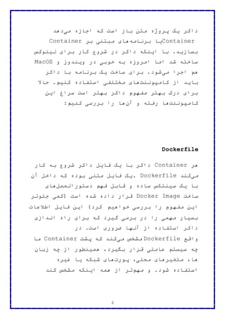 6
‫می‬ ‫اجازه‬ ‫که‬ ‫است‬ ‫باز‬ ‫متن‬ ‫پروژه‬ ‫یک‬ ‫داکر‬‫دهد‬
Container‫یا‬‫برنامه‬‫بر‬ ‫مبتنی‬ ‫های‬Container
‫لینوکس‬ ‫برای‬ ‫کار‬ ‫شروع‬ ‫در‬ ‫داکر‬ ‫اینکه‬ ‫با‬ .‫بسازید‬
‫و‬ ‫ویندوز‬ ‫در‬ ‫خوبی‬ ‫به‬ ‫امروزه‬ ‫اما‬ ‫شد‬ ‫ساخته‬MacOS
‫می‬ ‫اجرا‬ ‫هم‬‫داکر‬ ‫با‬ ‫برنامه‬ ‫یک‬ ‫ساخت‬ ‫برای‬ .‫شود‬
‫کامپوننت‬ ‫از‬ ‫باید‬‫حاال‬ .‫کنیم‬ ‫استفاده‬ ‫مختلفی‬ ‫های‬
‫این‬ ‫سراغ‬ ‫است‬ ‫بهتر‬ ‫داکر‬ ‫مفهوم‬ ‫بهتر‬ ‫درک‬ ‫برای‬
‫کامپوننت‬‫آن‬ ‫و‬ ‫رفته‬ ‫ها‬‫کنیم‬ ‫بررسی‬ ‫را‬ ‫ها‬:
Dockerfile
‫هر‬Container‫کار‬ ‫به‬ ‫شروع‬ ‫داکر‬ ‫فایل‬ ‫یک‬ ‫با‬ ‫داکر‬
‫می‬‫کند‬. Dockerfile‫آن‬ ‫داخل‬ ‫که‬ ‫بوده‬ ‫متنی‬ ‫فایل‬ ‫یک‬
‫دستورالعمل‬ ‫فهم‬ ‫قابل‬ ‫و‬ ‫ساده‬ ‫سینتکس‬ ‫یک‬ ‫با‬‫های‬
‫ساخت‬Docker Image‫جلوتر‬ ‫(کمی‬ ‫است‬ ‫شده‬ ‫داده‬ ‫قرار‬
‫برر‬ ‫را‬ ‫مفهوم‬ ‫این‬‫خواهیم‬ ‫سی‬‫اطالعات‬ ‫فایل‬ ‫این‬ )‫کرد‬
‫اندازی‬ ‫راه‬ ‫برای‬ ‫که‬ ‫گیرد‬ ‫برمی‬ ‫در‬ ‫را‬ ‫مهمی‬ ‫بسیار‬
‫در‬ .‫است‬ ‫ضروری‬ ‫آنها‬ ‫از‬ ‫استفاده‬ ‫داکر‬
‫واقع‬Dockerfile‫می‬ ‫مشخص‬‫پشت‬ ‫که‬ ‫کند‬Container‫ما‬
‫زبان‬ ‫چه‬ ‫از‬ ‫همینطور‬ ،‫بگیرد‬ ‫قرار‬ ‫عاملی‬ ‫سیستم‬ ‫چه‬
‫پورت‬ ،‫محلی‬ ‫متغیرهای‬ ،‫ها‬‫غیره‬ ‫یا‬ ‫شبکه‬ ‫های‬
‫استفاده‬‫مهم‬ ‫و‬ .‫شود‬‫کند‬ ‫مشخص‬ ‫اینکه‬ ‫همه‬ ‫از‬ ‫تر‬
 