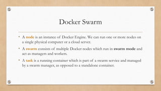 Docker Swarm
• A node is an instance of Docker Engine. We can run one or more nodes on
a single physical computer or a cloud server.
• A swarm consists of multiple Docker nodes which run in swarm mode and
act as managers and workers.
• A task is a running container which is part of a swarm service and managed
by a swarm manager, as opposed to a standalone container.
 