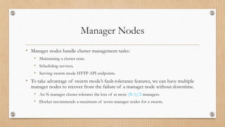 Manager Nodes
• Manager nodes handle cluster management tasks:
• Maintaining a cluster state.
• Scheduling services.
• Serving swarm mode HTTP API endpoints.
• To take advantage of swarm mode’s fault-tolerance features, we can have multiple
manager nodes to recover from the failure of a manager node without downtime.
• An N manager cluster tolerates the loss of at most (N-1)/2 managers.
• Docker recommends a maximum of seven manager nodes for a swarm.
 