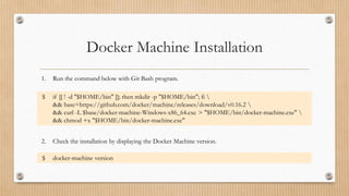 Docker Machine Installation
1. Run the command below with Git Bash program.
$ if [[ ! -d "$HOME/bin" ]]; then mkdir -p "$HOME/bin"; fi 
&& base=https://github.com/docker/machine/releases/download/v0.16.2 
&& curl -L $base/docker-machine-Windows-x86_64.exe > "$HOME/bin/docker-machine.exe" 
&& chmod +x "$HOME/bin/docker-machine.exe"
2. Check the installation by displaying the Docker Machine version.
$ docker-machine version
 