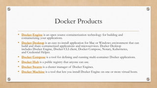 Docker Products
• Docker Engine is an open source containerization technology for building and
containerizing your applications.
• Docker Desktop is an easy-to-install application for Mac or Windows environment that can
build and share containerized applications and microservices. Docker Desktop
includes Docker Engine, Docker CLI client, Docker Compose, Notary, Kubernetes,
and Credential Helper.
• Docker Compose is a tool for defining and running multi-container Docker applications.
• Docker Hub is a public registry that anyone can use.
• Docker Swarm is a cluster manager of Docker Engines.
• Docker Machine is a tool that lets you install Docker Engine on one or more virtual hosts.
 