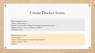 Create Docker hosts.
docker-machine create 
--driver <driver name> 
--hyperv-virtual-switch <Hyper-V external virtual switch name> 
--hyperv-memory <size of memory in MB> 
<machine name>
docker-machine create 
--driver hyperv 
--hyperv-virtual-switch "External Virtual Switch" 
--hyperv-memory 768 
worker1
 