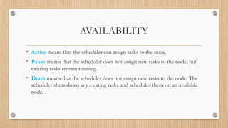 AVAILABILITY
• Active means that the scheduler can assign tasks to the node.
• Pause means that the scheduler does not assign new tasks to the node, but
existing tasks remain running.
• Drain means that the scheduler does not assign new tasks to the node. The
scheduler shuts down any existing tasks and schedules them on an available
node.
 