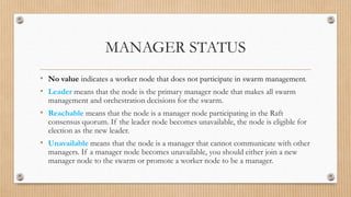MANAGER STATUS
• No value indicates a worker node that does not participate in swarm management.
• Leader means that the node is the primary manager node that makes all swarm
management and orchestration decisions for the swarm.
• Reachable means that the node is a manager node participating in the Raft
consensus quorum. If the leader node becomes unavailable, the node is eligible for
election as the new leader.
• Unavailable means that the node is a manager that cannot communicate with other
managers. If a manager node becomes unavailable, you should either join a new
manager node to the swarm or promote a worker node to be a manager.
 