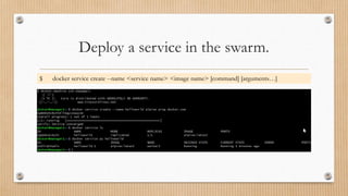 Deploy a service in the swarm.
$ docker service create --name <service name> <image name> [command] [arguments…]
 