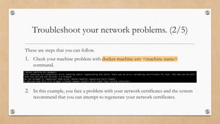 Troubleshoot your network problems. (2/5)
These are steps that you can follow.
1. Check your machine problem with docker-machine env <machine name>
command.
2. In this example, you face a problem with your network certificates and the system
recommend that you can attempt to regenerate your network certificates.
 