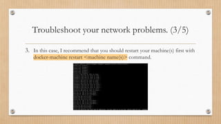 Troubleshoot your network problems. (3/5)
3. In this case, I recommend that you should restart your machine(s) first with
docker-machine restart <machine name(s)> command.
 