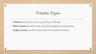Volume Types
• Volumes are the best way to persist data in Docker.
• Bind mounts should be only used in development environments.
• tmpfs mounts are only stored in the host system’s memory.
 