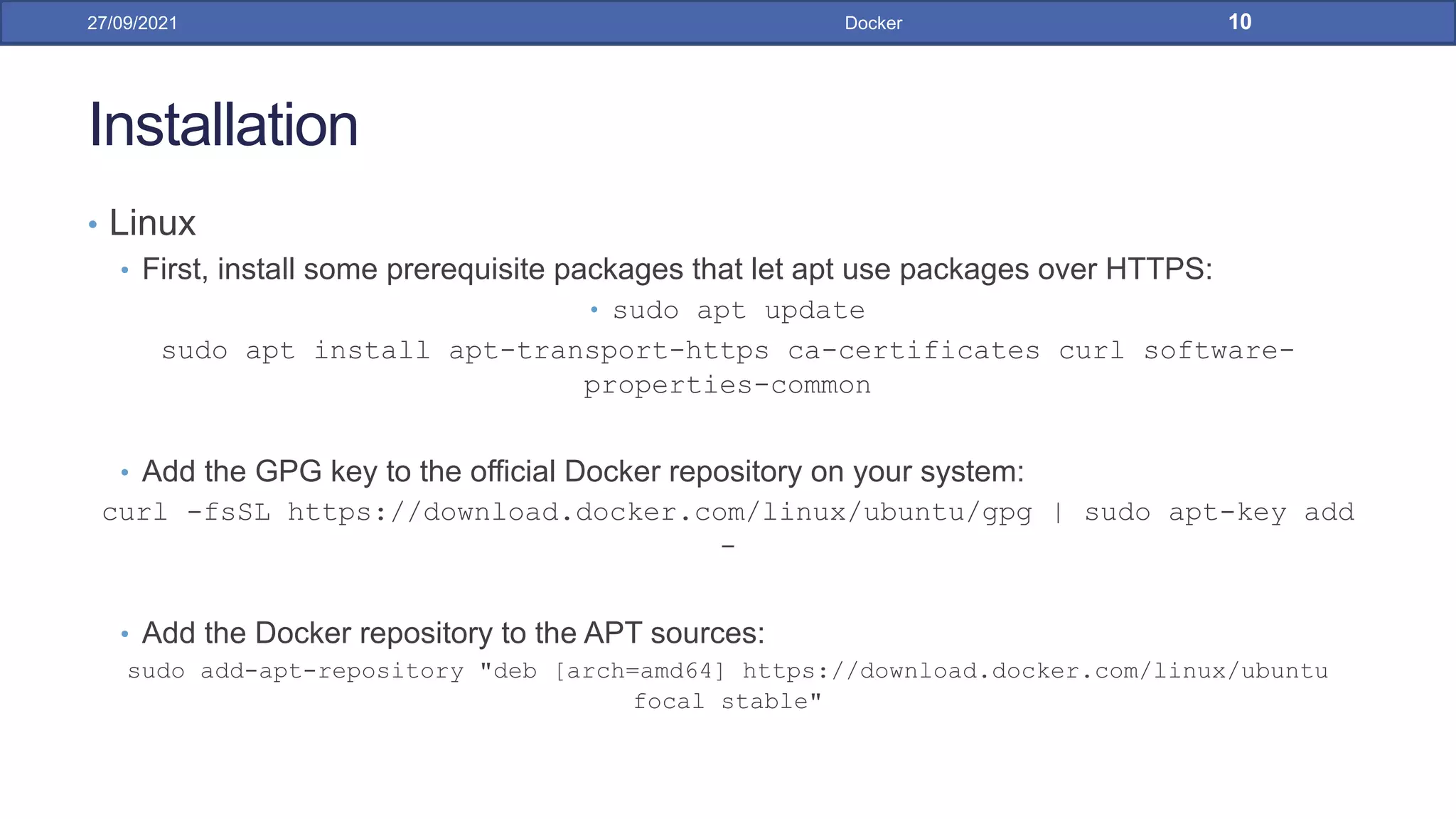 Installation
• Linux
• First, install some prerequisite packages that let apt use packages over HTTPS:
• sudo apt update
sudo apt install apt-transport-https ca-certificates curl software-
properties-common
• Add the GPG key to the official Docker repository on your system:
curl -fsSL https://download.docker.com/linux/ubuntu/gpg | sudo apt-key add
-
• Add the Docker repository to the APT sources:
sudo add-apt-repository "deb [arch=amd64] https://download.docker.com/linux/ubuntu
focal stable"
27/09/2021 Docker 10
 