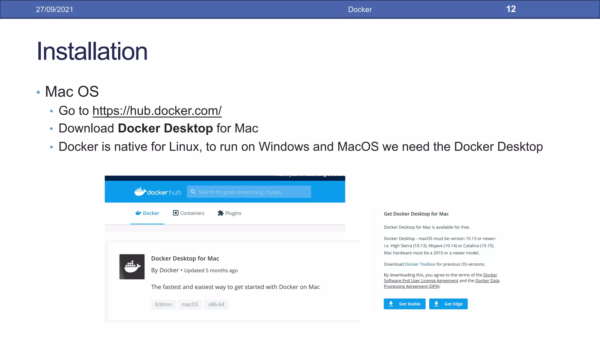 Installation
• Mac OS
• Go to https://hub.docker.com/
• Download Docker Desktop for Mac
• Docker is native for Linux, to run on Windows and MacOS we need the Docker Desktop
27/09/2021 Docker 12
 