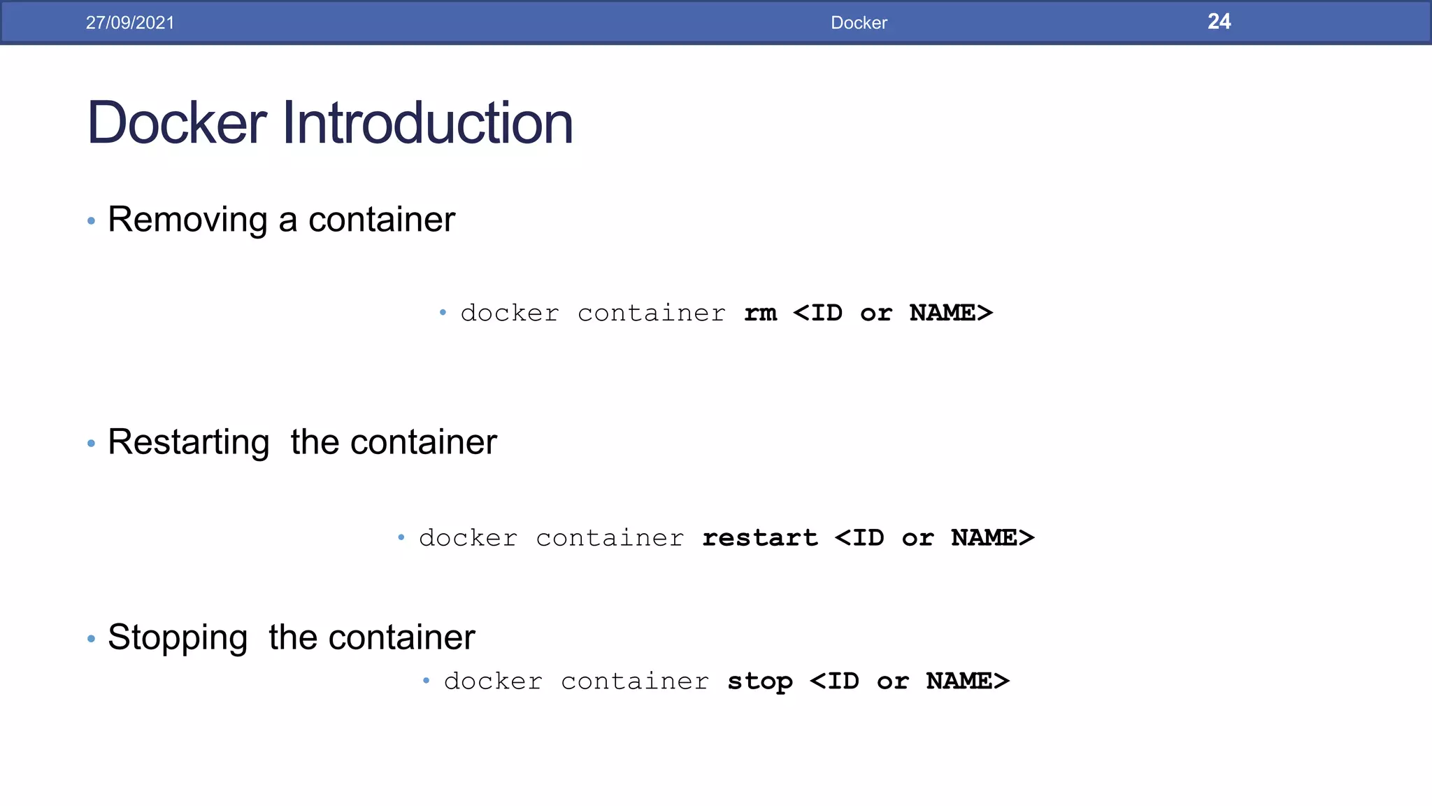 Docker Introduction
• Removing a container
• docker container rm <ID or NAME>
• Restarting the container
• docker container restart <ID or NAME>
• Stopping the container
• docker container stop <ID or NAME>
27/09/2021 Docker 24
 