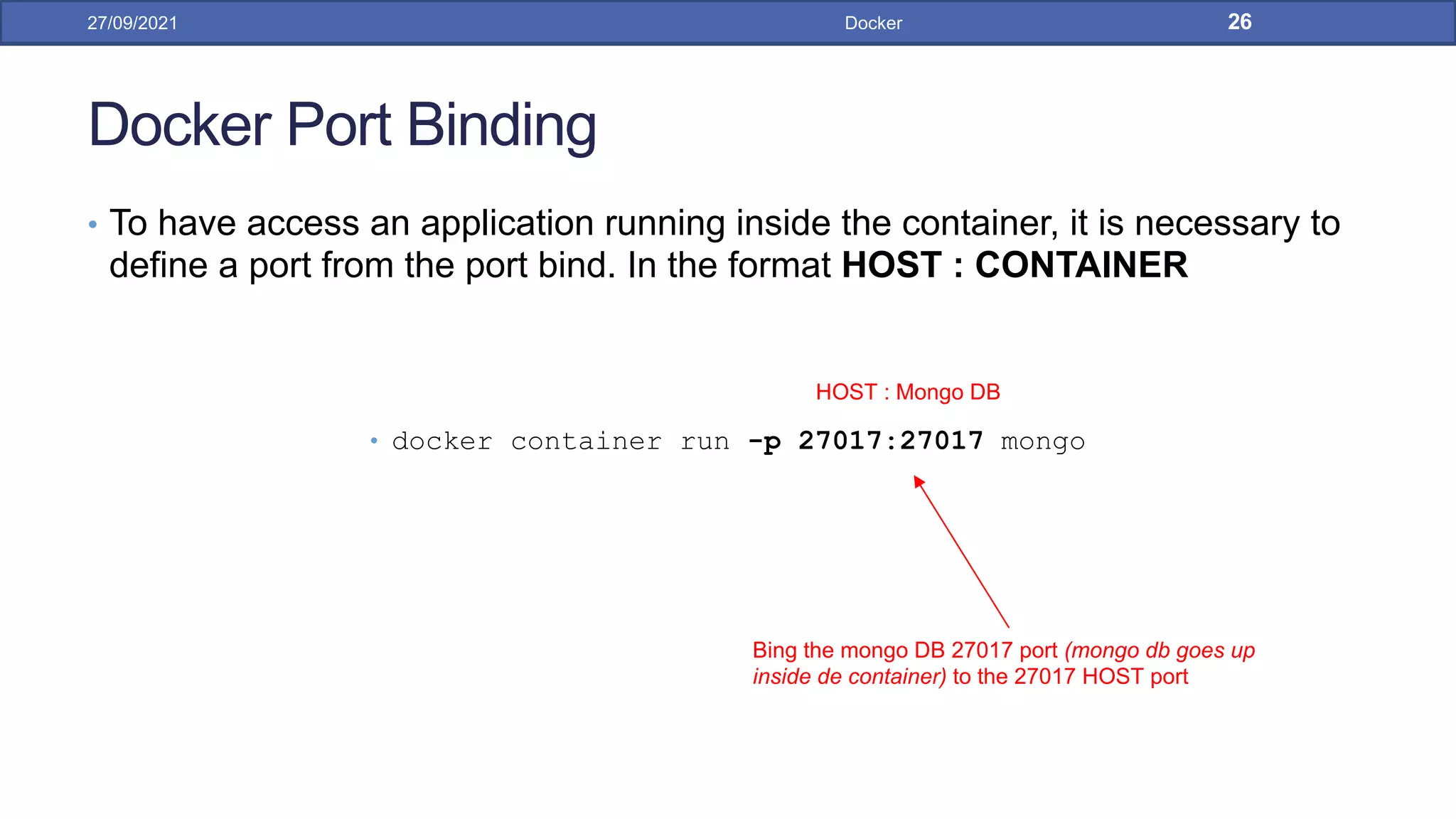 Docker Port Binding
• To have access an application running inside the container, it is necessary to
define a port from the port bind. In the format HOST : CONTAINER
• docker container run -p 27017:27017 mongo
27/09/2021 Docker 26
Bing the mongo DB 27017 port (mongo db goes up
inside de container) to the 27017 HOST port
HOST : Mongo DB
 