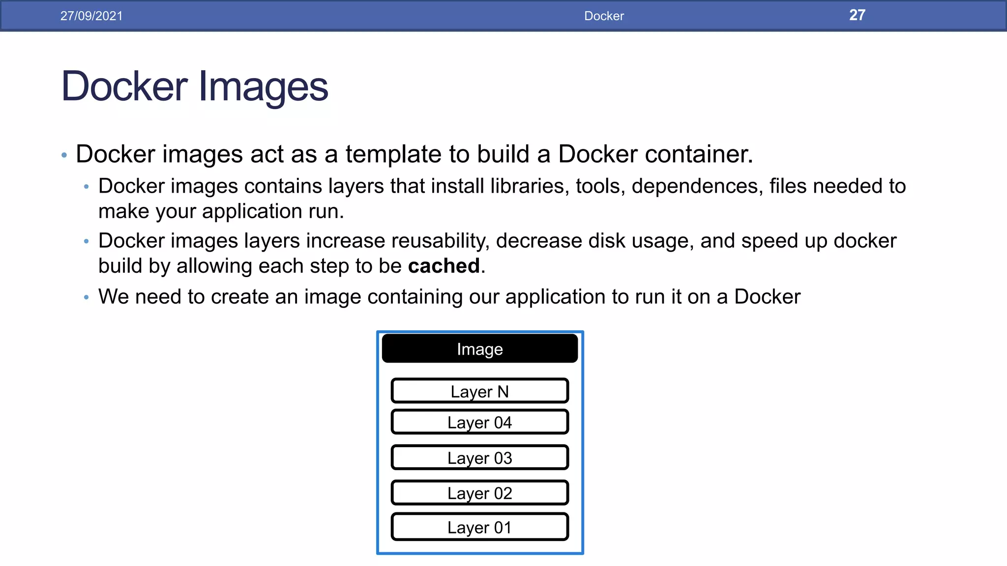 Docker Images
• Docker images act as a template to build a Docker container.
• Docker images contains layers that install libraries, tools, dependences, files needed to
make your application run.
• Docker images layers increase reusability, decrease disk usage, and speed up docker
build by allowing each step to be cached.
• We need to create an image containing our application to run it on a Docker
27/09/2021 Docker 27
Image
Layer 01
Layer 02
Layer 03
Layer 04
Layer N
 