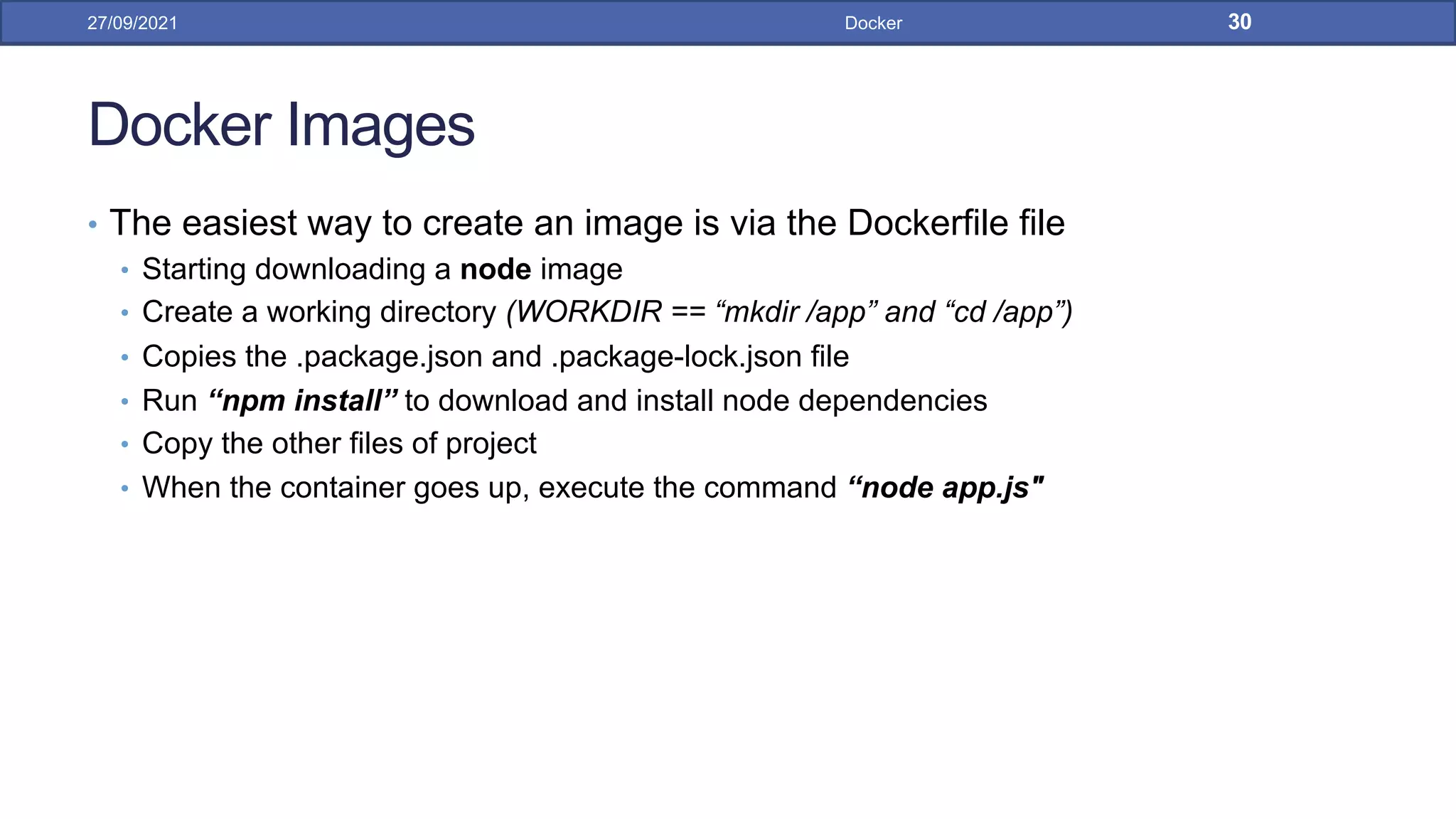 Docker Images
• The easiest way to create an image is via the Dockerfile file
• Starting downloading a node image
• Create a working directory (WORKDIR == “mkdir /app” and “cd /app”)
• Copies the .package.json and .package-lock.json file
• Run “npm install” to download and install node dependencies
• Copy the other files of project
• When the container goes up, execute the command “node app.js"
27/09/2021 Docker 30
 