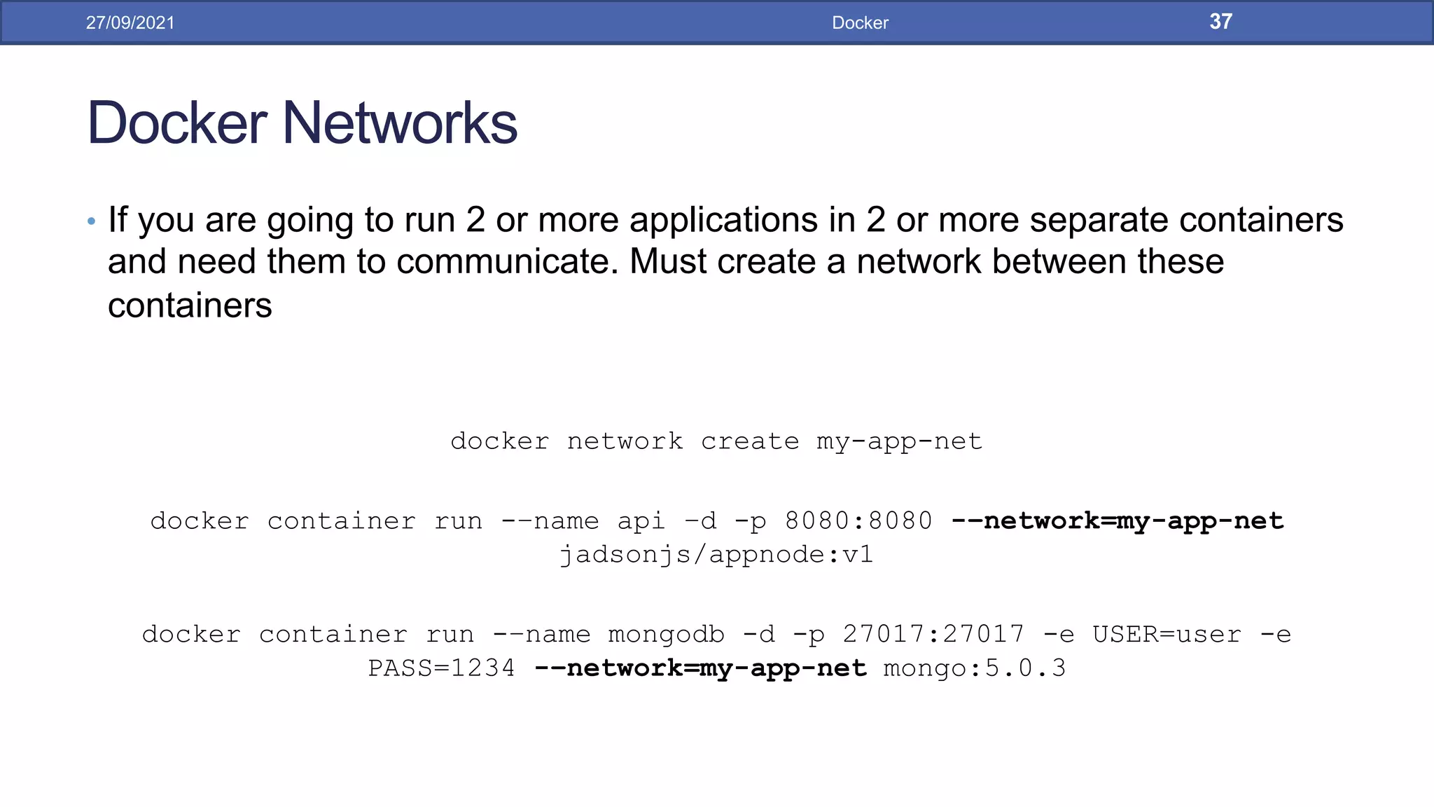 Docker Networks
• If you are going to run 2 or more applications in 2 or more separate containers
and need them to communicate. Must create a network between these
containers
docker network create my-app-net
docker container run -–name api –d -p 8080:8080 -–network=my-app-net
jadsonjs/appnode:v1
docker container run -–name mongodb -d -p 27017:27017 -e USER=user -e
PASS=1234 -–network=my-app-net mongo:5.0.3
27/09/2021 Docker 37
 