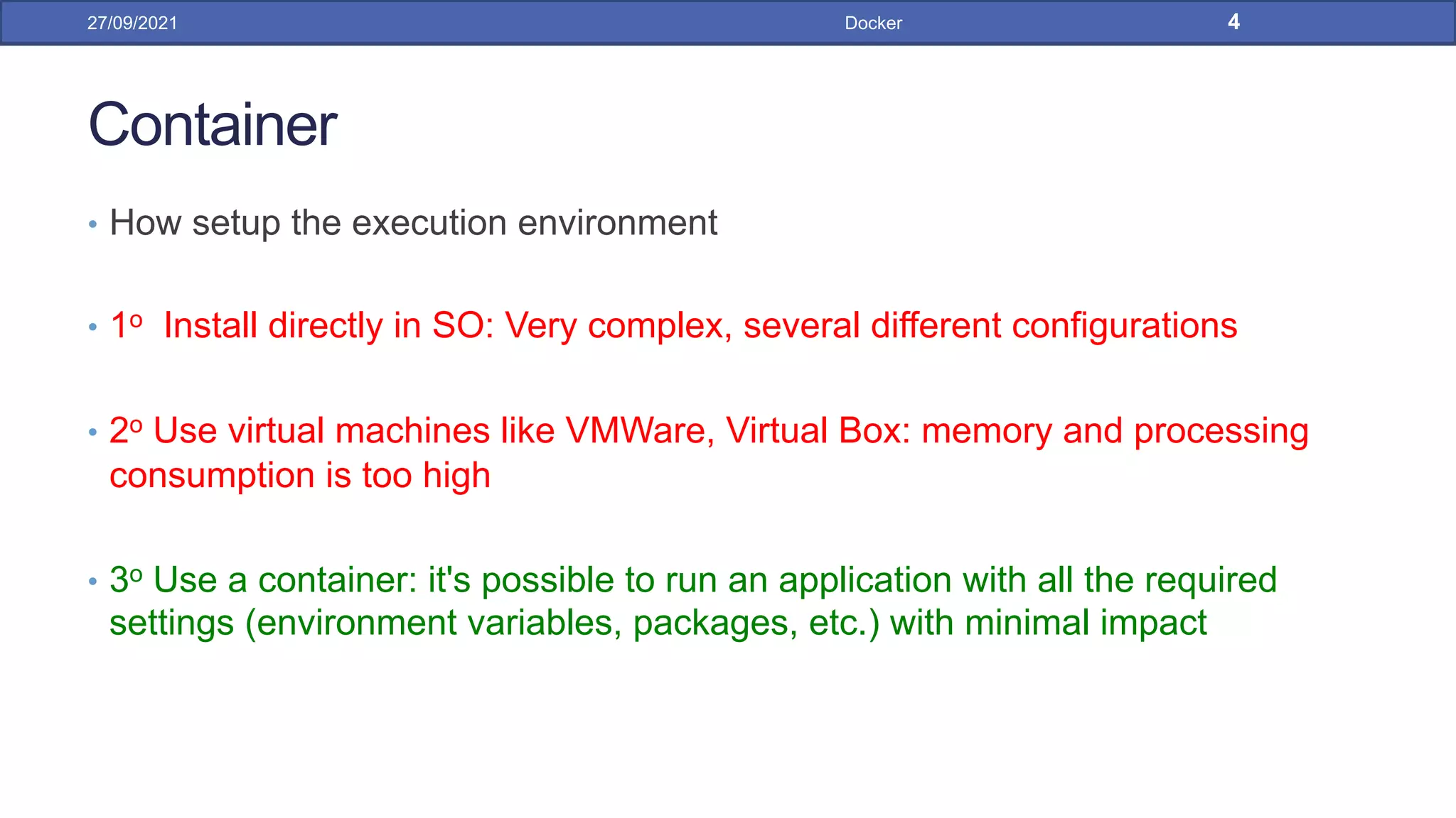 Container
• How setup the execution environment
• 1o Install directly in SO: Very complex, several different configurations
• 2o Use virtual machines like VMWare, Virtual Box: memory and processing
consumption is too high
• 3o Use a container: it's possible to run an application with all the required
settings (environment variables, packages, etc.) with minimal impact
27/09/2021 Docker 4
 