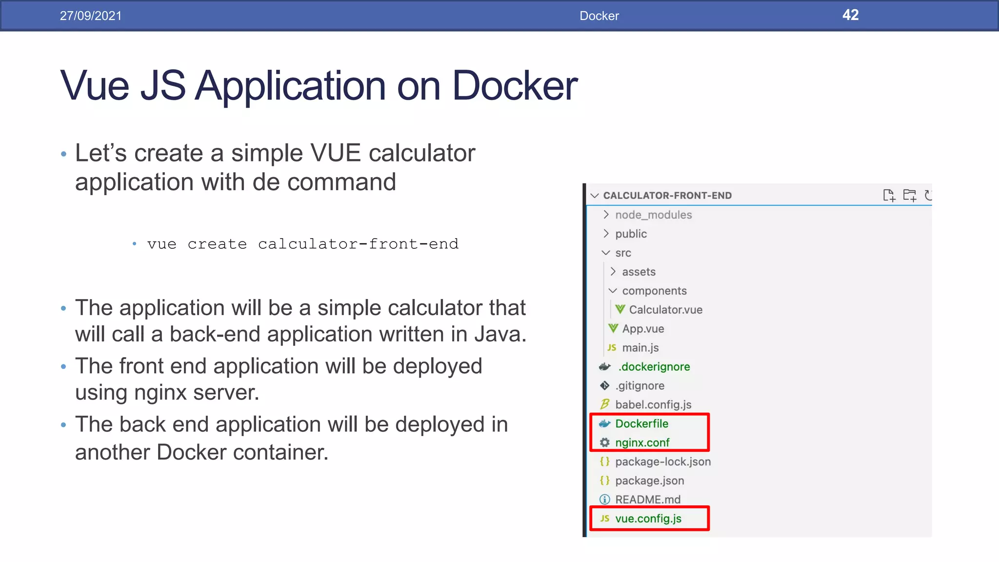 Vue JS Application on Docker
• Let’s create a simple VUE calculator
application with de command
• vue create calculator-front-end
• The application will be a simple calculator that
will call a back-end application written in Java.
• The front end application will be deployed
using nginx server.
• The back end application will be deployed in
another Docker container.
27/09/2021 Docker 42
 