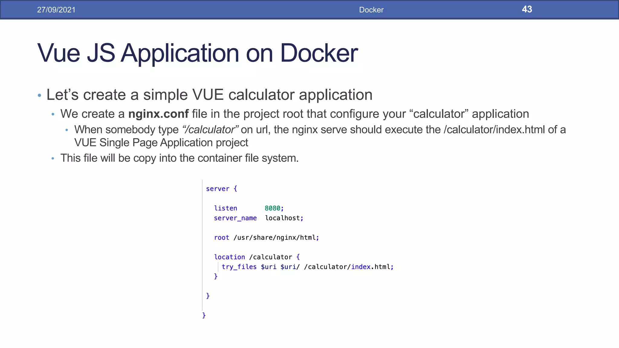 Vue JS Application on Docker
• Let’s create a simple VUE calculator application
• We create a nginx.conf file in the project root that configure your “calculator” application
• When somebody type “/calculator” on url, the nginx serve should execute the /calculator/index.html of a
VUE Single Page Application project
• This file will be copy into the container file system.
27/09/2021 Docker 43
 