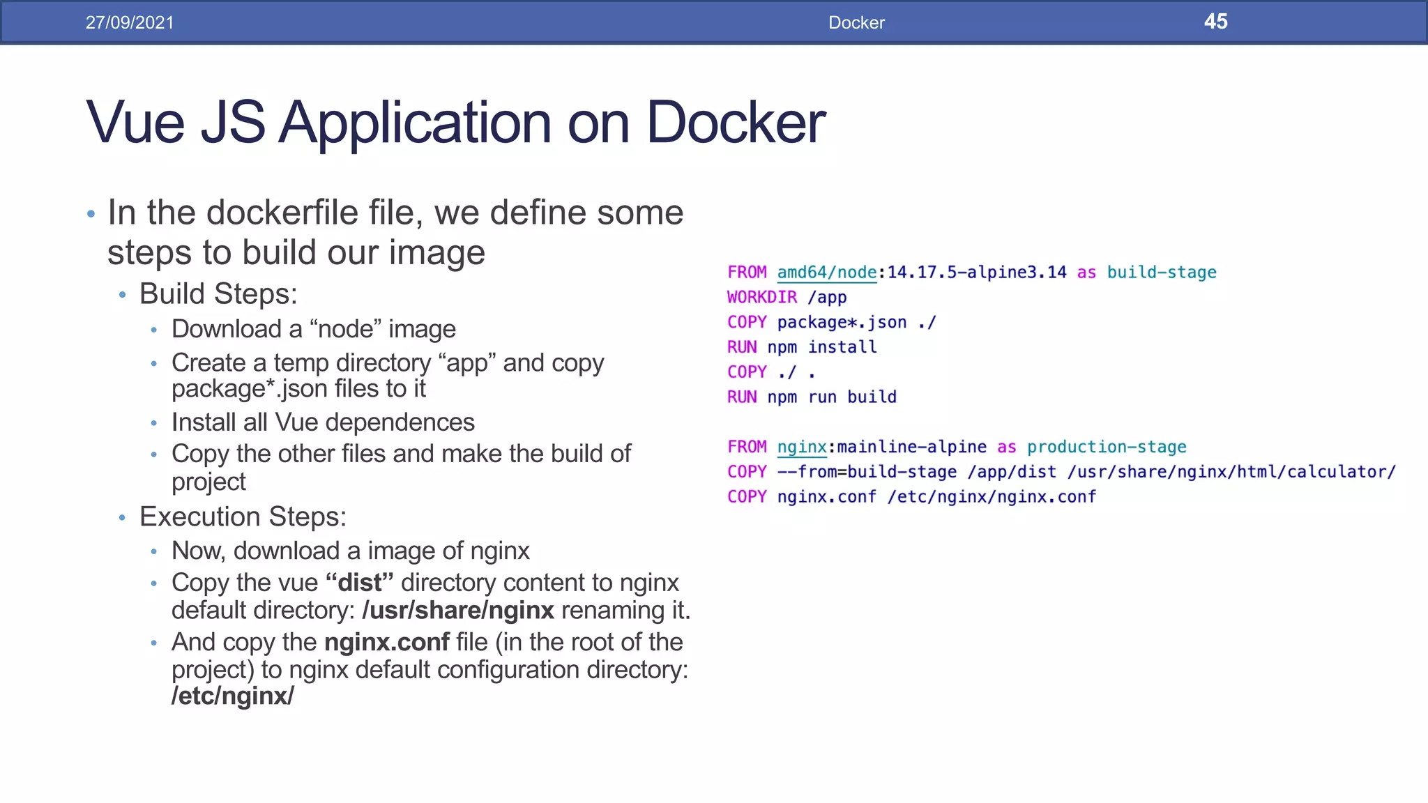 Vue JS Application on Docker
• In the dockerfile file, we define some
steps to build our image
• Build Steps:
• Download a “node” image
• Create a temp directory “app” and copy
package*.json files to it
• Install all Vue dependences
• Copy the other files and make the build of
project
• Execution Steps:
• Now, download a image of nginx
• Copy the vue “dist” directory content to nginx
default directory: /usr/share/nginx renaming it.
• And copy the nginx.conf file (in the root of the
project) to nginx default configuration directory:
/etc/nginx/
27/09/2021 Docker 45
 