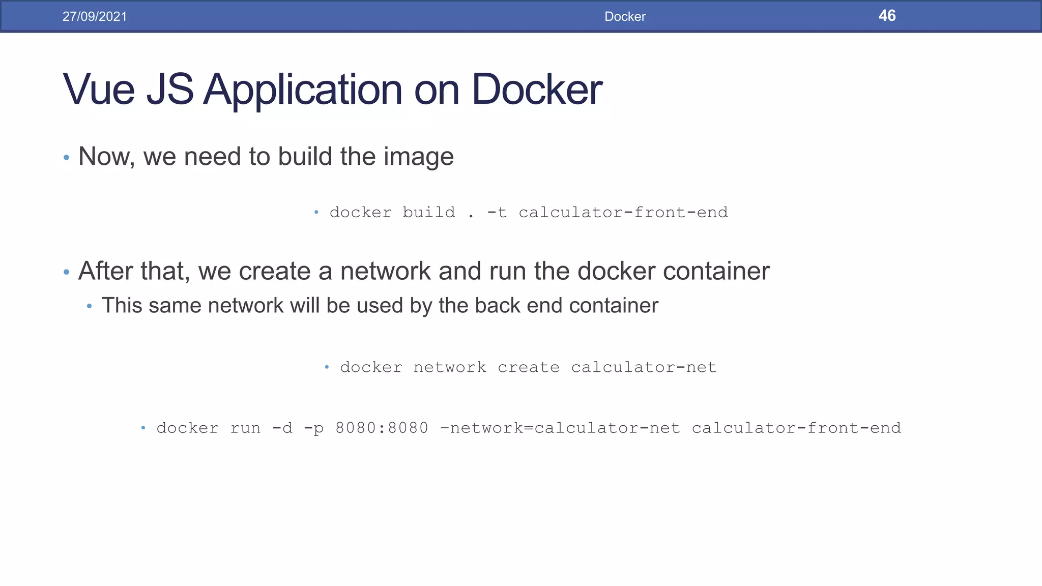 Vue JS Application on Docker
• Now, we need to build the image
• docker build . -t calculator-front-end
• After that, we create a network and run the docker container
• This same network will be used by the back end container
• docker network create calculator-net
• docker run -d -p 8080:8080 –network=calculator-net calculator-front-end
27/09/2021 Docker 46
 