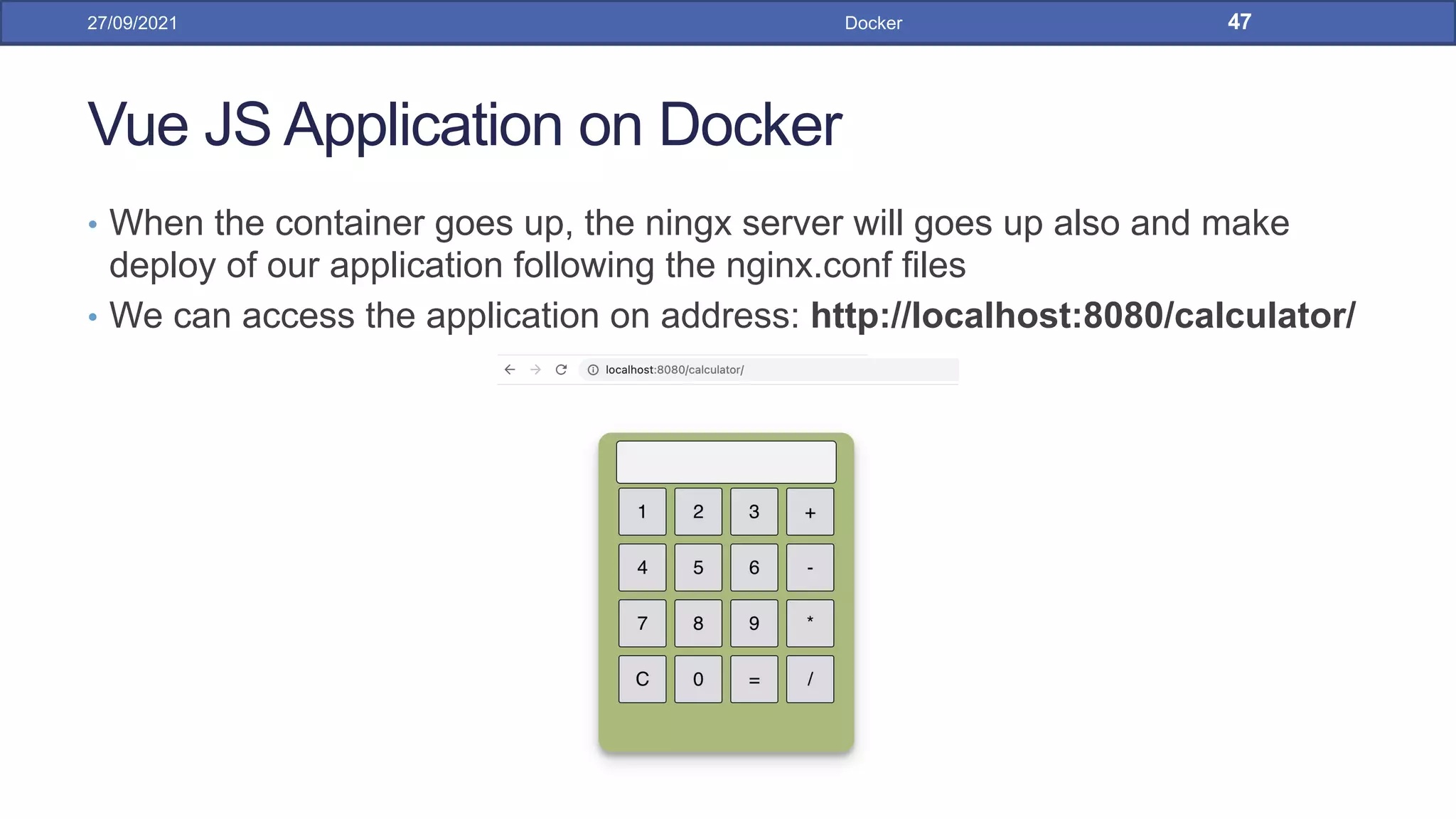 Vue JS Application on Docker
• When the container goes up, the ningx server will goes up also and make
deploy of our application following the nginx.conf files
• We can access the application on address: http://localhost:8080/calculator/
27/09/2021 Docker 47
 
