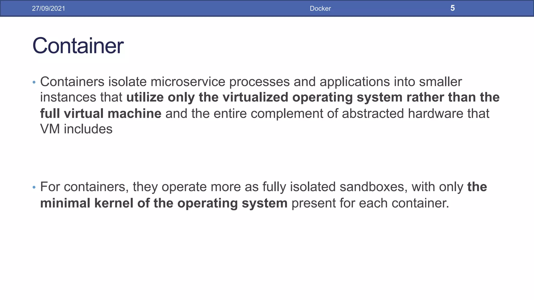 Container
• Containers isolate microservice processes and applications into smaller
instances that utilize only the virtualized operating system rather than the
full virtual machine and the entire complement of abstracted hardware that
VM includes
• For containers, they operate more as fully isolated sandboxes, with only the
minimal kernel of the operating system present for each container.
27/09/2021 Docker 5
 