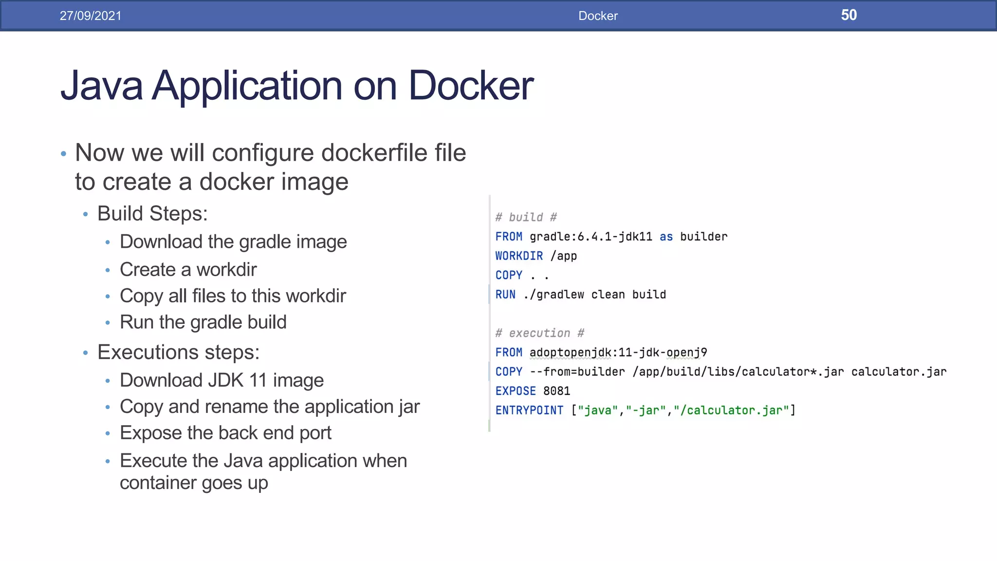 Java Application on Docker
• Now we will configure dockerfile file
to create a docker image
• Build Steps:
• Download the gradle image
• Create a workdir
• Copy all files to this workdir
• Run the gradle build
• Executions steps:
• Download JDK 11 image
• Copy and rename the application jar
• Expose the back end port
• Execute the Java application when
container goes up
27/09/2021 Docker 50
 