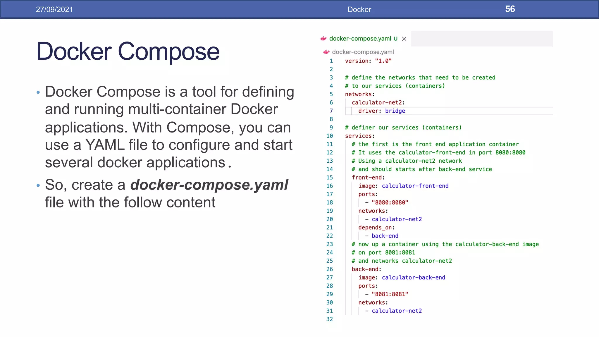 Docker Compose
• Docker Compose is a tool for defining
and running multi-container Docker
applications. With Compose, you can
use a YAML file to configure and start
several docker applications.
• So, create a docker-compose.yaml
file with the follow content
27/09/2021 Docker 56
 