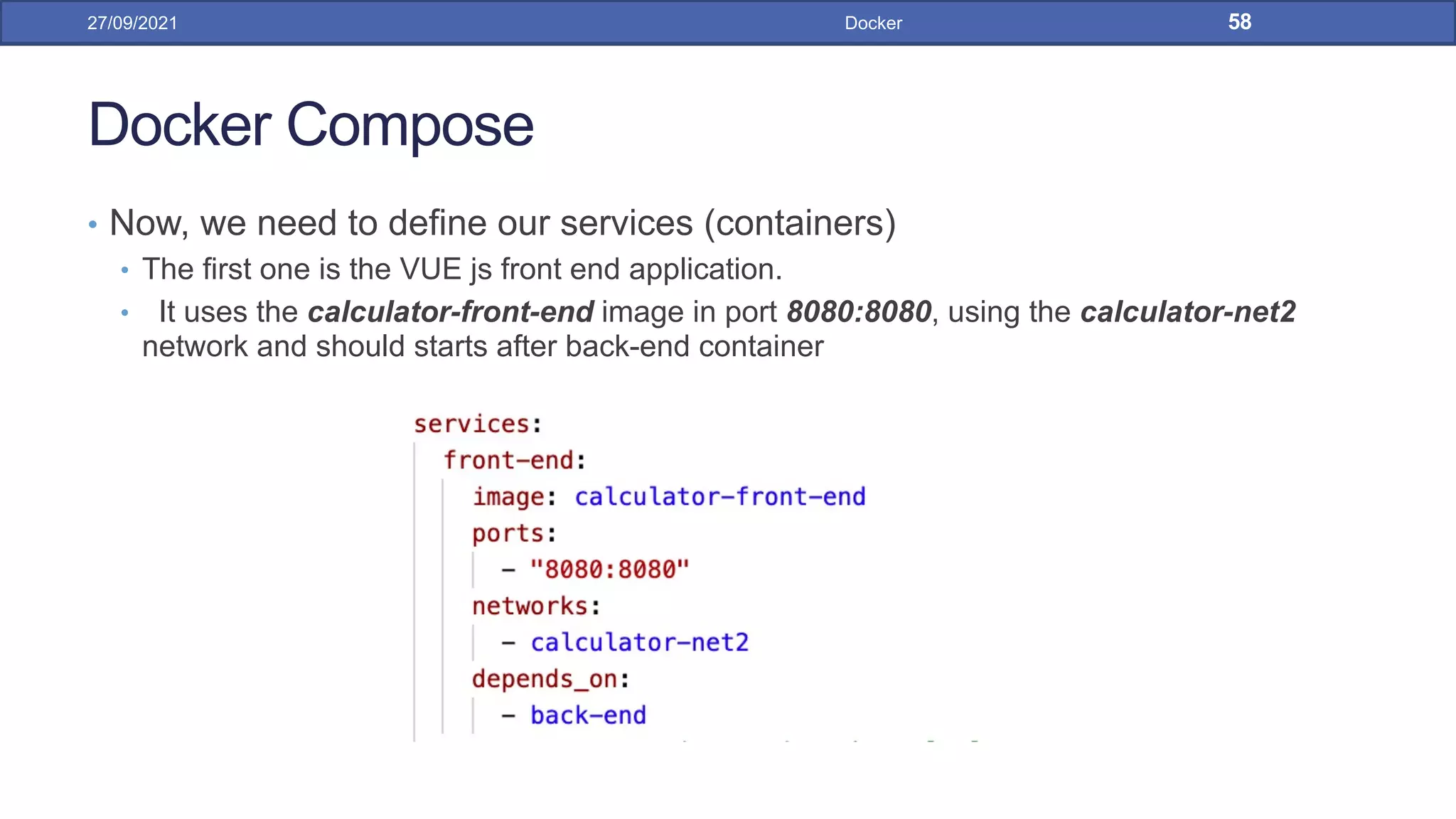 Docker Compose
• Now, we need to define our services (containers)
• The first one is the VUE js front end application.
• It uses the calculator-front-end image in port 8080:8080, using the calculator-net2
network and should starts after back-end container
27/09/2021 Docker 58
 