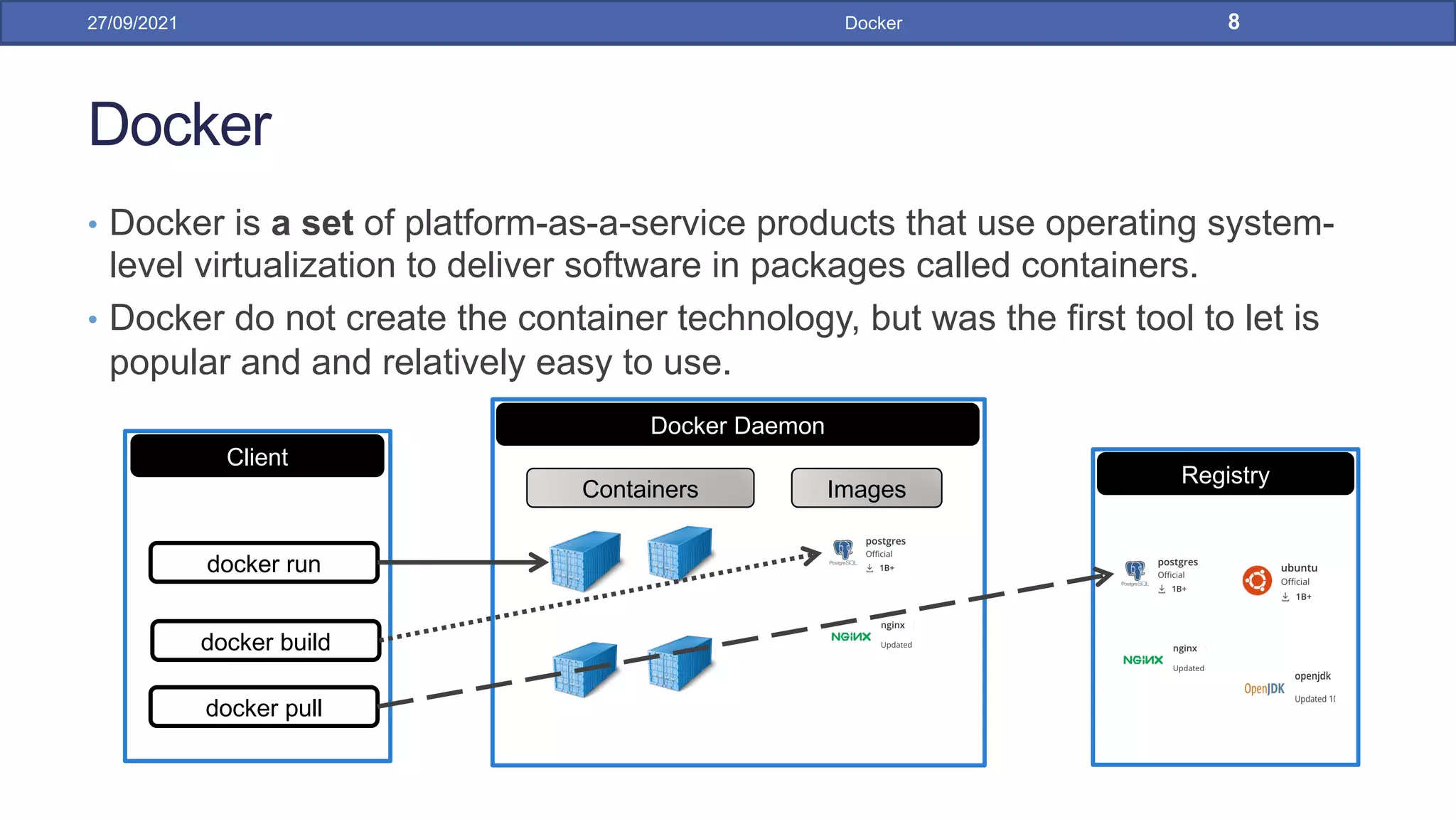 Docker
• Docker is a set of platform-as-a-service products that use operating system-
level virtualization to deliver software in packages called containers.
• Docker do not create the container technology, but was the first tool to let is
popular and and relatively easy to use.
27/09/2021 Docker 8
Registry
Docker Daemon
Containers Images
Client
docker run
docker build
docker pull
 