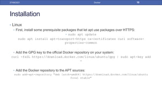 Installation
• Linux
• First, install some prerequisite packages that let apt use packages over HTTPS:
• sudo apt update
sudo apt install apt-transport-https ca-certificates curl software-
properties-common
• Add the GPG key to the official Docker repository on your system:
curl -fsSL https://download.docker.com/linux/ubuntu/gpg | sudo apt-key add
-
• Add the Docker repository to the APT sources:
sudo add-apt-repository "deb [arch=amd64] https://download.docker.com/linux/ubuntu
focal stable"
27/09/2021 Docker 10
 