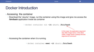 Docker Introduction
• Accessing the container
• Download the “ubuntu” image, run the container using this image and give me access the
/bin/bash application inside de container
• docker container run -it ubuntu /bin/bash
• Accessing the container when it is running
• docker container exec -it ubuntu /bin/bash
27/09/2021 Docker 25
In this case, the application argument
stay after image name, in the other
cases, image name is always the last
argument of command
 