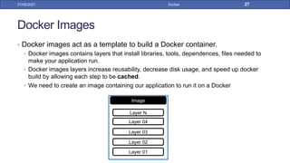 Docker Images
• Docker images act as a template to build a Docker container.
• Docker images contains layers that install libraries, tools, dependences, files needed to
make your application run.
• Docker images layers increase reusability, decrease disk usage, and speed up docker
build by allowing each step to be cached.
• We need to create an image containing our application to run it on a Docker
27/09/2021 Docker 27
Image
Layer 01
Layer 02
Layer 03
Layer 04
Layer N
 