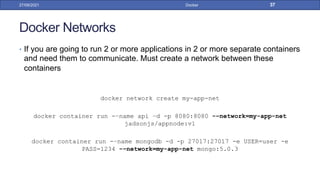 Docker Networks
• If you are going to run 2 or more applications in 2 or more separate containers
and need them to communicate. Must create a network between these
containers
docker network create my-app-net
docker container run -–name api –d -p 8080:8080 -–network=my-app-net
jadsonjs/appnode:v1
docker container run -–name mongodb -d -p 27017:27017 -e USER=user -e
PASS=1234 -–network=my-app-net mongo:5.0.3
27/09/2021 Docker 37
 