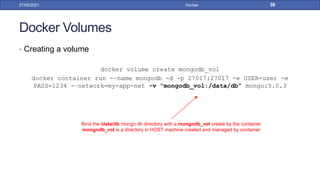 Docker Volumes
• Creating a volume
docker volume create mongodb_vol
docker container run -–name mongodb -d -p 27017:27017 -e USER=user -e
PASS=1234 -–network=my-app-net -v “mongodb_vol:/data/db” mongo:5.0.3
27/09/2021 Docker 39
Bind the /data/db mongo db directory with a mongodb_vol create by the container
mongodb_vol is a directory in HOST machine created and managed by container
 