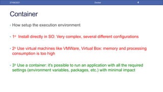 Container
• How setup the execution environment
• 1o Install directly in SO: Very complex, several different configurations
• 2o Use virtual machines like VMWare, Virtual Box: memory and processing
consumption is too high
• 3o Use a container: it's possible to run an application with all the required
settings (environment variables, packages, etc.) with minimal impact
27/09/2021 Docker 4
 