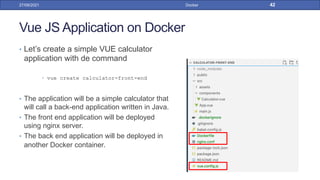 Vue JS Application on Docker
• Let’s create a simple VUE calculator
application with de command
• vue create calculator-front-end
• The application will be a simple calculator that
will call a back-end application written in Java.
• The front end application will be deployed
using nginx server.
• The back end application will be deployed in
another Docker container.
27/09/2021 Docker 42
 